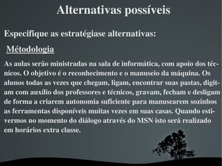 Alternativas possíveis
Especifique as estratégiase alternativas:
 Métodologia
As aulas serão ministradas na sala de informática, com apoio dos téc­
nicos. O objetivo é o reconhecimento e o manuseio da máquina. Os 
alunos todas as vezes que chegam, ligam, encontrar suas pastas, digit­
am com auxílio dos professores e técnicos, gravam, fecham e desligam 
de forma a criarem autonomia suficiente para manusearem sozinhos 
as ferramentas disponíveis muitas vezes em suas casas. Quando esti­
vermos no momento do diálogo através do MSN isto será realizado 
em horários extra classe. 



                            
 