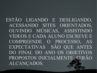 ESTÃO LIGANDO E DESLIGANDO,
 ACESSANDO SITES ORIENTADOS,
 OUVINDO MÚSICAS, ASSISTINDO
 VÍDEOS E CADA ALUNO ESCREVE E
 COMPREENDE O PROCESSO, AS
 EXPECTATIVAS SÃO QUE ANTES
 DO FINAL DO ANO OS OBJETIVOS
 PROPOSTOS INICIALMENTE SERÃO
 ALCANÇADOS.
            
 