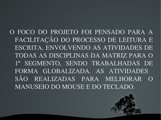 O  FOCO  DO  PROJETO  FOI  PENSADO  PARA  A 
 FACILITAÇÃO  DO  PROCESSO  DE  LEITURA  E 
 ESCRITA, ENVOLVENDO AS ATIVIDADES DE 
 TODAS AS DISCIPLINAS DA MATRIZ PARA O 
 1º  SEGMENTO,  SENDO  TRABALHADAS  DE 
 FORMA  GLOBALIZADA.  AS  ATIVIDADES   
 SÃO  REALIZADAS  PARA  MELHORAR  O 
 MANUSEIO DO MOUSE E DO TECLADO.



                 
 