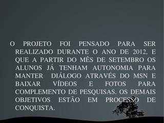 O  PROJETO  FOI  PENSADO  PARA  SER 
 REALIZADO  DURANTE  O  ANO  DE  2012,  E 
 QUE  A  PARTIR  DO  MÊS  DE  SETEMBRO  OS 
 ALUNOS  JÁ  TENHAM  AUTONOMIA  PARA 
 MANTER    DIÁLOGO  ATRAVÉS  DO  MSN  E 
 BAIXAR     VÍDEOS     E    FOTOS    PARA 
 COMPLEMENTO  DE  PESQUISAS.  OS  DEMAIS 
 OBJETIVOS  ESTÃO  EM  PROCESSO  DE 
 CONQUISTA. 
                 
 