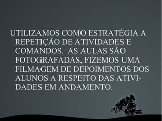 UTILIZAMOS COMO ESTRATÉGIA A
 REPETIÇÃO DE ATIVIDADES E
 COMANDOS. AS AULAS SÃO
 FOTOGRAFADAS, FIZEMOS UMA
 FILMAGEM DE DEPOIMENTOS DOS
 ALUNOS A RESPEITO DAS ATIVI-
 DADES EM ANDAMENTO.


            
 