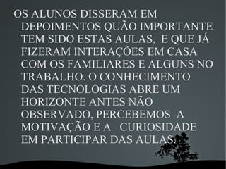 OS ALUNOS DISSERAM EM
 DEPOIMENTOS QUÃO IMPORTANTE
 TEM SIDO ESTAS AULAS, E QUE JÁ
 FIZERAM INTERAÇÕES EM CASA
 COM OS FAMILIARES E ALGUNS NO
 TRABALHO. O CONHECIMENTO
 DAS TECNOLOGIAS ABRE UM
 HORIZONTE ANTES NÃO
 OBSERVADO, PERCEBEMOS A
 MOTIVAÇÃO E A CURIOSIDADE
 EM PARTICIPAR DAS AULAS.

            
 