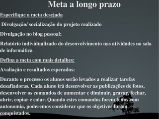 Meta a longo prazo
Especifique a meta desejada
 Divulgação/ socialização do projeto realizado
Divulgação no blog pessoal;
Relatório individualizado do desenvolvimento nas atividades na sala 
de informática
Defina a meta com mais detalhes:
Avaliação e resultados esperados:
Durante o processo os alunos serão levados a realizar tarefas 
desafiadoras. Cada aluno irá desenvolver as publicações de fotos, 
desenvolver os comandos de aumentar e diminuir, gravar, fechar, 
abrir, copiar e colar. Quando estes comandos forem feitos com 
autonomia, poderemos considerar que os objetivos foram 
conquistados.
                               
 