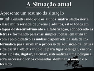 A Situação atual
Apresente um resumo da situação 
atual:Considerando que os alunos  matriculados nesta  
classe multi seriada de jovens e adultos, estão todos em 
etapas de desenvolvimento e alfabetização, conhecendo as 
letras e formando palavras simples, pensei em utilizar 
com apoio didático as mídias disponíveis na sala de in­
formática para auxiliar o processo de aquisição da leitura 
e da escrita, objetivando que para ligar, desligar, encon­
trar a pasta, digitar, calcular, sistematizar uma pesquisa, 
será necessário ler os comandos, dominar o mouse e o 
teclado.
                         
 