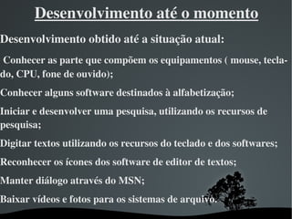 Desenvolvimento até o momento
Desenvolvimento obtido até a situação atual:
 Conhecer as parte que compõem os equipamentos ( mouse, tecla­
do, CPU, fone de ouvido);
Conhecer alguns software destinados à alfabetização;   
Iniciar e desenvolver uma pesquisa, utilizando os recursos de 
pesquisa;
Digitar textos utilizando os recursos do teclado e dos softwares;
Reconhecer os ícones dos software de editor de textos;
Manter diálogo através do MSN;
Baixar vídeos e fotos para os sistemas de arquivo.
                             
 