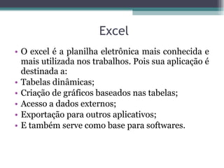 O excel é a planilha eletrônica mais conhecida e mais utilizada nos trabalhos.  Pois sua aplicação é destinada a: Tabelas dinâmicas; Criação de gráficos baseados nas tabelas; Acesso a dados externos; Exportação para outros aplicativos;  E também serve como base para softwares. Excel 