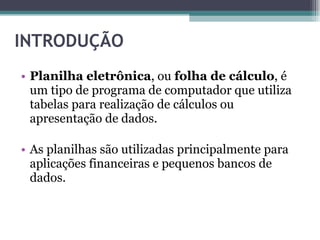 INTRODUÇÃO  Planilha eletrônica , ou  folha de cálculo , é um tipo de programa de computador que utiliza tabelas para realização de cálculos ou apresentação de dados. As planilhas são utilizadas principalmente para aplicações financeiras e pequenos bancos de dados. 
