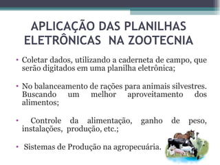 APLICAÇÃO DAS PLANILHAS ELETRÔNICAS  NA ZOOTECNIA Coletar dados, utilizando a caderneta de campo, que serão digitados em uma planilha eletrônica; No balanceamento de rações para animais silvestres. Buscando um melhor aproveitamento dos alimentos; Controle da alimentação, ganho de peso, instalações,  produção, etc.; Sistemas de Produção na agropecuária. 