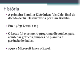 História  A primeira Planilha Eletrônica:  VisiCalc  final da década de 70. Desenvolvida por Dan Bricklin. Em  1983: Lotus  1 2 3 O Lotus foi o primeiro programa disponível para combinar gráficos, funções de planilha e gerência de dados .  1990 a Microsoft lança o Excel.  