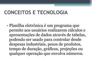 CONCEITOS E TECNOLOGIA Planilha eletrônica é um programa que permite aos usuários realizarem cálculos e apresentações de dados através de tabelas, podendo ser usado para controlar desde despesas industriais, pesos de produtos, tempo de duração, gráficos, projeções ou qualquer operação que envolva números. 