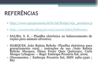 REFERÊNCIAS http://www.agropecuaria.inf.br/td/Script/veja_produtos.php http://azootecnia.blogspot.com/search/label/Softwares SALIBA, S. E. - Planilha eletrônica no balanceamento de rações para animais silvestres. MARQUES, João Batista Beltrão -Planilha eletrônica para gerenciamento rural : instruções de uso /João Batista Beltrão Marques, Eliara Freire Quin Quincozes, Carla Menger Lehugeur. -- Bagé: Embrapa Pecuária Sul, 2009. (Documentos / Embrapa Pecuária Sul, ISSN 1982-5390 ; 86) 