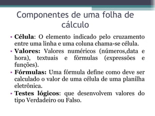 Componentes de uma folha de cálculo Célula :  O elemento indicado pelo cruzamento entre uma linha e uma coluna chama-se célula. Valores:  Valores numéricos (números,data e hora), textuais e fórmulas (expressões e funções). Fórmulas:  Uma fórmula define como deve ser calculado o valor de uma célula de uma planilha eletrônica. Testes lógicos :  que desenvolvem valores do tipo Verdadeiro ou Falso. 