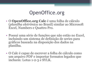 O  OpenOffice.org Calc  é uma folha de cálculo ( planilha eletrônica  no Brasil) similar ao Microsoft Excel, Numbers e Quattro Pro. Possui uma série de funções que não estão no Excel, incluindo um sistema de definição de series para gráficos baseada na disposição dos dados na planilha. O Calc é capaz de escrever a folha de cálculo como um arquivo PDF e importar formatos legados que incluem: Lotus 1-2-3 e SYLK. OpenOffice.org 