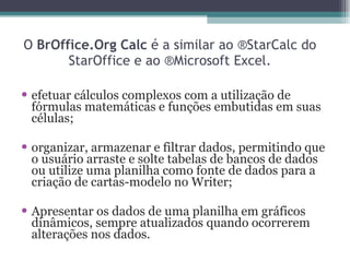 O  BrOffice.Org Calc  é a similar ao ®StarCalc do StarOffice e ao ®Microsoft Excel. efetuar cálculos complexos com a utilização de fórmulas matemáticas e funções embutidas em suas células; organizar, armazenar e filtrar dados, permitindo que o usuário arraste e solte tabelas de bancos de dados ou utilize uma planilha como fonte de dados para a criação de cartas-modelo no Writer;  Apresentar os dados de uma planilha em gráficos dinâmicos, sempre atualizados quando ocorrerem alterações nos dados. 
