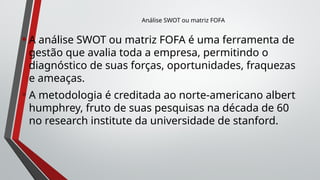 •A análise SWOT ou matriz FOFA é uma ferramenta de
gestão que avalia toda a empresa, permitindo o
diagnóstico de suas forças, oportunidades, fraquezas
e ameaças.
•A metodologia é creditada ao norte-americano albert
humphrey, fruto de suas pesquisas na década de 60
no research institute da universidade de stanford.
Análise SWOT ou matriz FOFA
 