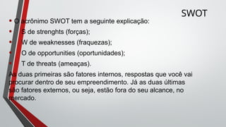 SWOT
• O acrônimo SWOT tem a seguinte explicação:
• S de strenghts (forças);
• W de weaknesses (fraquezas);
• O de opportunities (oportunidades);
• T de threats (ameaças).
As duas primeiras são fatores internos, respostas que você vai
procurar dentro de seu empreendimento. Já as duas últimas
são fatores externos, ou seja, estão fora do seu alcance, no
mercado.
 