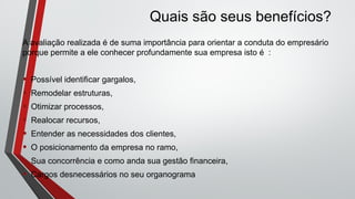 A avaliação realizada é de suma importância para orientar a conduta do empresário
porque permite a ele conhecer profundamente sua empresa isto é :
• Possível identificar gargalos,
• Remodelar estruturas,
• Otimizar processos,
• Realocar recursos,
• Entender as necessidades dos clientes,
• O posicionamento da empresa no ramo,
• Sua concorrência e como anda sua gestão financeira,
• Cargos desnecessários no seu organograma
Quais são seus benefícios?
 