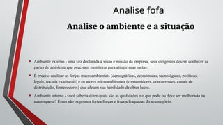 Analise o ambiente e a situação
• Ambiente externo - uma vez declarada a visão e missão da empresa, seus dirigentes devem conhecer as
partes do ambiente que precisam monitorar para atingir suas metas.
• É preciso analisar as forças macroambientais (demográficas, econômicas, tecnológicas, políticas,
legais, sociais e culturais) e os atores microambientais (consumidores, concorrentes, canais de
distribuição, fornecedores) que afetam sua habilidade de obter lucro.
• Ambiente interno - você saberia dizer quais são as qualidades e o que pode ou deve ser melhorado na
sua empresa? Esses são os pontos fortes/forças e fracos/fraquezas do seu negócio.
Analise fofa
 