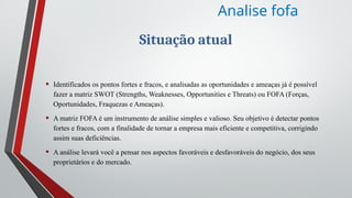 Situação atual
• Identificados os pontos fortes e fracos, e analisadas as oportunidades e ameaças já é possível
fazer a matriz SWOT (Strengths, Weaknesses, Opportunities e Threats) ou FOFA (Forças,
Oportunidades, Fraquezas e Ameaças).
• A matriz FOFA é um instrumento de análise simples e valioso. Seu objetivo é detectar pontos
fortes e fracos, com a finalidade de tornar a empresa mais eficiente e competitiva, corrigindo
assim suas deficiências.
• A análise levará você a pensar nos aspectos favoráveis e desfavoráveis do negócio, dos seus
proprietários e do mercado.
Analise fofa
 