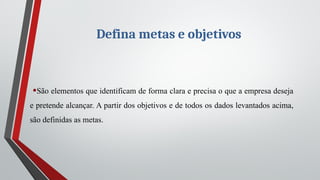 Defina metas e objetivos
•São elementos que identificam de forma clara e precisa o que a empresa deseja
e pretende alcançar. A partir dos objetivos e de todos os dados levantados acima,
são definidas as metas.
 