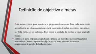 Definição de objectivo e metas
•As metas existem para monitorar o progresso da empresa. Para cada meta existe
normalmente um plano operacional, que é o conjunto de ações necessárias para atingi-
la. Toda meta, ao ser definida, deve conter a unidade de medida e onde pretende
chegar.
• Expressa o que a empresa deseja atingir e precisa ser específico e possuir resultados
mensuráveis (metas). A partir dos objetivos e de todos os dados levantados
anteriormente é que são definidas as metas
 