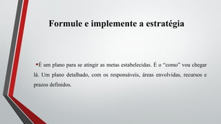 Formule e implemente a estratégia
•É um plano para se atingir as metas estabelecidas. É o “como” vou chegar
lá. Um plano detalhado, com os responsáveis, áreas envolvidas, recursos e
prazos definidos.
 