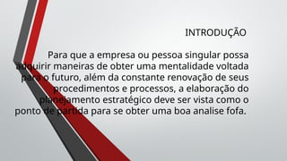 INTRODUÇÃO
Para que a empresa ou pessoa singular possa
adquirir maneiras de obter uma mentalidade voltada
para o futuro, além da constante renovação de seus
procedimentos e processos, a elaboração do
planejamento estratégico deve ser vista como o
ponto de partida para se obter uma boa analise fofa.
 
