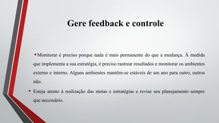 Gere feedback e controle
•Monitorar é preciso porque nada é mais permanente do que a mudança. À medida
que implementa a sua estratégia, é preciso rastrear resultados e monitorar os ambientes
externo e interno. Alguns ambientes mantêm-se estáveis de um ano para outro, outros
não.
• Esteja atento à realização das metas e estratégias e revise seu planejamento sempre
que necessário.
 