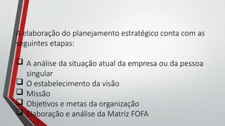 A elaboração do planejamento estratégico conta com as
seguintes etapas:
 A análise da situação atual da empresa ou da pessoa
singular
 O estabelecimento da visão
 Missão
 Objetivos e metas da organização
 Elaboração e análise da Matriz FOFA
 