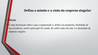 Defina a missão e a visão da empresa singular
• Missão
• É uma declaração sobre o que a organização é. define seu propósito, finalidade de
sua existência, motivo pela qual foi criada. diz sobre onde ela está. é a identidade da
empresa singular.
 