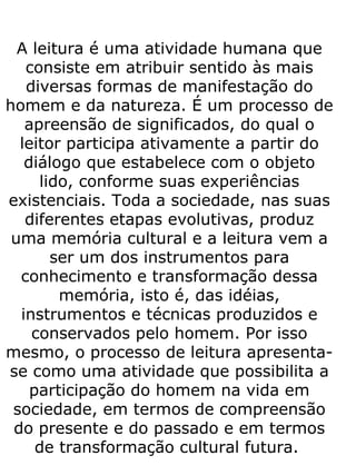 A leitura é uma atividade humana que consiste em atribuir sentido às mais diversas formas de manifestação do homem e da natureza. É um processo de apreensão de significados, do qual o leitor participa ativamente a partir do diálogo que estabelece com o objeto lido, conforme suas experiências existenciais. Toda a sociedade, nas suas diferentes etapas evolutivas, produz uma memória cultural e a leitura vem a ser um dos instrumentos para conhecimento e transformação dessa memória, isto é, das idéias, instrumentos e técnicas produzidos e conservados pelo homem. Por isso mesmo, o processo de leitura apresenta-se como uma atividade que possibilita a participação do homem na vida em sociedade, em termos de compreensão do presente e do passado e em termos de transformação cultural futura.  