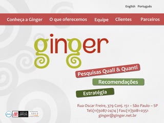 Recomendações
Conheça a Ginger O que oferecemos Equipe Clientes
English Português
Rua Oscar Freire, 379 Conj. 151 – São Paulo – SP
Tel:(11)3087-2474 | Fax:(11)3081-0351
ginger@ginger.net.br
Parceiros
 