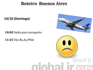 Roteiro Buenos Aires


14/10 (Domingo)


10:00 Saída para aeroporto

11:45 Vôo Bs.As/POA
 