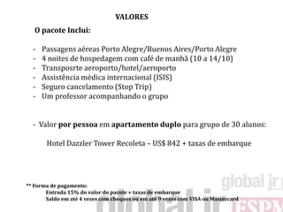 VALORES
   O pacote Inclui:

  -   Passagens aéreas Porto Alegre/Buenos Aires/Porto Alegre
  -   4 noites de hospedagem com café de manhã (10 a 14/10)
  -   Transposrte aeroporto/hotel/aeroporto
  -   Assistência médica internacional (ISIS)
  -   Seguro cancelamento (Stop Trip)
  -   Um professor acompanhando o grupo


  - Valor por pessoa em apartamento duplo para grupo de 30 alunos:

       Hotel Dazzler Tower Recoleta – US$ 842 + taxas de embarque




** Forma de pagamento:
       Entrada 15% do valor do pacote + taxas de embarque
       Saldo em até 4 vezes com cheques ou em até 9 vezes com VISA ou Mastercard
 