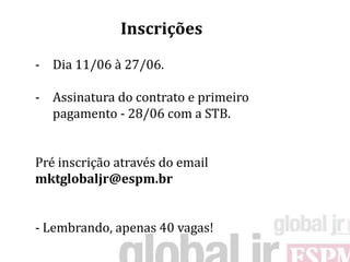 Inscrições
- Dia 11/06 à 27/06.

- Assinatura do contrato e primeiro
  pagamento - 28/06 com a STB.


Pré inscrição através do email
mktglobaljr@espm.br


- Lembrando, apenas 40 vagas!
 