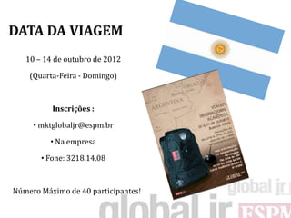 DATA DA VIAGEM
   10 – 14 de outubro de 2012

    (Quarta-Feira - Domingo)



          Inscrições :

     • mktglobaljr@espm.br

          • Na empresa

       • Fone: 3218.14.08



Número Máximo de 40 participantes!
 