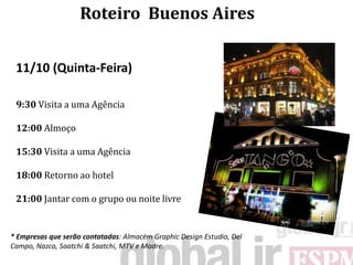 Roteiro Buenos Aires


 11/10 (Quinta-Feira)

 9:30 Visita a uma Agência

 12:00 Almoço

 15:30 Visita a uma Agência

 18:00 Retorno ao hotel

 21:00 Jantar com o grupo ou noite livre


* Empresas que serão contatadas: Almacém Graphic Design Estudio, Del
Campo, Nazca, Saatchi & Saatchi, MTV e Madre.
 