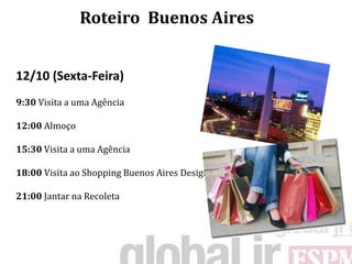 Roteiro Buenos Aires


12/10 (Sexta-Feira)
9:30 Visita a uma Agência

12:00 Almoço

15:30 Visita a uma Agência

18:00 Visita ao Shopping Buenos Aires Design

21:00 Jantar na Recoleta
 