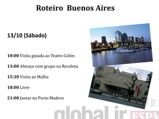 Roteiro Buenos Aires


13/10 (Sábado)


10:00 Visita guiada ao Teatro Colón

13:00 Almoço com grupo na Recoleta

15:30 Visita ao Malba

18:00 Livre

21:00 Jantar no Porto Madero
 