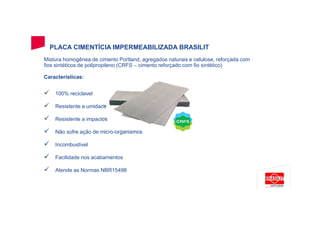 PLACA CIMENTÍCIA IMPERMEABILIZADA BRASILIT
Mistura homogênea de cimento Portland, agregados naturais e celulose, reforçada com
fios sintéticos de polipropileno (CRFS – cimento reforçado com fio sintético)
Características:
100% reciclavel
Resistente a umidade
Resistente a impactos
Não sofre ação de micro-organismos
Incombustivel
Facilidade nos acabamentos
Atende as Normas NBR15498
 