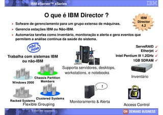 IBM eServer™ xSeries


                         O que é IBM Director ?                                         IBM
                                                                                      Director
   Sofware de gerenciamento para um grupo extenso de máquinas.
                                                                                         4.2
   Gerencia estações IBM ou Não-IBM.
   Automariza tarefas como inventário, monitoração e alerta e gera eventos que
   permitem a análise continua da saúde do sistema.

                                                                                     ServeRAID
                                                                                         Etherjet
Trabalha com sistemas IBM                                               Intel Pentium III 1.2GHz
       ou não-IBM                                                                   1GB SDRAM

                                       Supporta servidores, desktops,
                                        workstations, e notebooks
               Chassis Partition                                                  Inventário
  Windows 2000    Members
                                                             !


                  Clustered Systems
 Racked Systems                            Monitoramento & Alerta
        Flexible Grouping                                                    Access Control
              © 2004 IBM Corporation
 