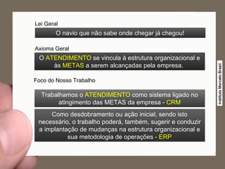 O  ATENDIMENTO  se vincula à estrutura organizacional e às  METAS  a serem alcançadas pela empresa.  Lei Geral O navio que não sabe onde chegar já chegou! Axioma Geral Foco do Nosso Trabalho Trabalhamos o  ATENDIMENTO  como sistema ligado no atingimento das METAS da empresa -  CRM Como desdobramento ou ação inicial, sendo isto necessário, o trabalho poderá, também, sugerir e conduzir a implantação de mudanças na estrutura organizacional e sua metodologia de operações -  ERP 