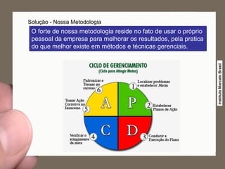 Solução - Nossa Metodologia O forte de nossa metodologia reside no fato de usar o próprio pessoal da empresa para melhorar os resultados, pela pratica do que melhor existe em métodos e técnicas gerenciais. 