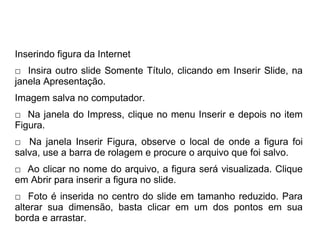 Inserindo figura da Internet
□ Insira outro slide Somente Título, clicando em Inserir Slide, na
janela Apresentação.
Imagem salva no computador.
□ Na janela do Impress, clique no menu Inserir e depois no item
Figura.
□ Na janela Inserir Figura, observe o local de onde a figura foi
salva, use a barra de rolagem e procure o arquivo que foi salvo.
□ Ao clicar no nome do arquivo, a figura será visualizada. Clique
em Abrir para inserir a figura no slide.
□ Foto é inserida no centro do slide em tamanho reduzido. Para
alterar sua dimensão, basta clicar em um dos pontos em sua
borda e arrastar.
 