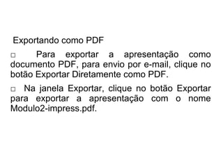 Exportando como PDF
□     Para exportar a apresentação como
documento PDF, para envio por e-mail, clique no
botão Exportar Diretamente como PDF.
□ Na janela Exportar, clique no botão Exportar
para exportar a apresentação com o nome
Modulo2-impress.pdf.
 