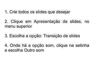 1. Crie todos os slides que desejar

2. Clique em Apresentação de slides, no
menu superior

3. Escolha a opção: Transição de slides

4. Onde há a opção som, clique na setinha
e escolha Outro som
 