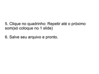 5. Clique no quadrinho: Repetir até o próximo
som(só coloque no 1 slide)

6. Salve seu arquivo e pronto.
 