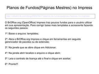 Planos de Fundos(Páginas Mestres) no Impress
 http://rafaelnink.com/blog/2008/06/27/planos-de-fundospaginas-mestres-no-impress/

O BrOffice.org (OpenOffice) Impress traz poucos fundos para o usuário utilizar
em sua apresentação. Para corrigir baixe mais templates e acrescente fazendo
os seguintes passos:

1º: Baixe o arquivo: templates;

2º: Abra o BrOffice.org Impress e clique em ferramentas em seguida
gerenciador de pacotes ou de extensão;

3º: Na janela que se abre clique em Adicionar;

4º: Na janela abrir localize o arquivo e clique abrir;

5º: Leia o contrato de licença até o final e clique em aceitar;

6º: Pronto!!!
 