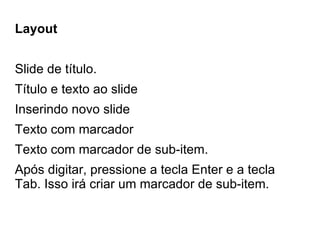 Layout


Slide de título.
Título e texto ao slide
Inserindo novo slide
Texto com marcador
Texto com marcador de sub-item.
Após digitar, pressione a tecla Enter e a tecla
Tab. Isso irá criar um marcador de sub-item.
 