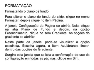 FORMATAÇÃO
Formatando o plano de fundo
Para alterar o plano de fundo do slide, clique no menu
Formatar, depois clique no item Página.
A janela Configuração de Página se abrirá. Nela, clique
na aba Plano de Fundo e depois, na opção
Preenchimento, clique no item Gradiente. As opções do
gradiente se abrirão.
Nesta parte da janela, pode-se visualizar a opção
escolhida. Escolha agora, o item Azul/branco linear,
dentro das opções do Gradiente.
Surgirá esta janela que solicita a confirmação de uso da
configuração em todas as páginas, clique em Sim.
 